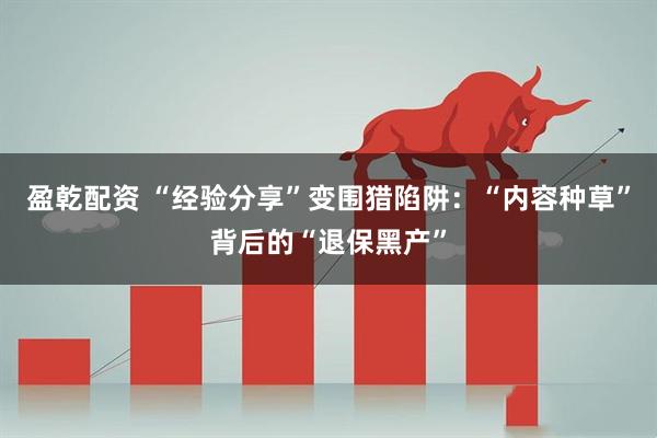盈乾配资 “经验分享”变围猎陷阱：“内容种草”背后的“退保黑产”