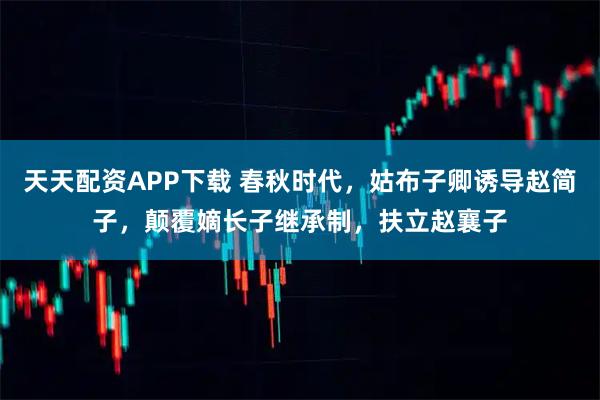 天天配资APP下载 春秋时代，姑布子卿诱导赵简子，颠覆嫡长子继承制，扶立赵襄子