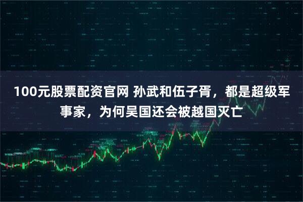 100元股票配资官网 孙武和伍子胥，都是超级军事家，为何吴国还会被越国灭亡