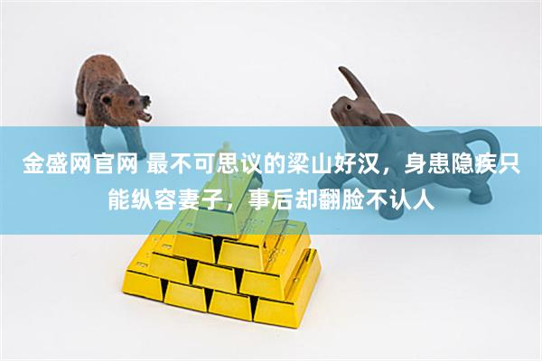 金盛网官网 最不可思议的梁山好汉，身患隐疾只能纵容妻子，事后却翻脸不认人
