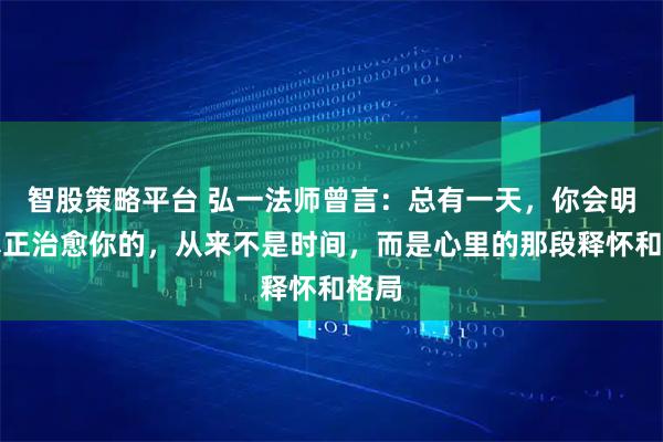 智股策略平台 弘一法师曾言：总有一天，你会明白真正治愈你的，从来不是时间，而是心里的那段释怀和格局