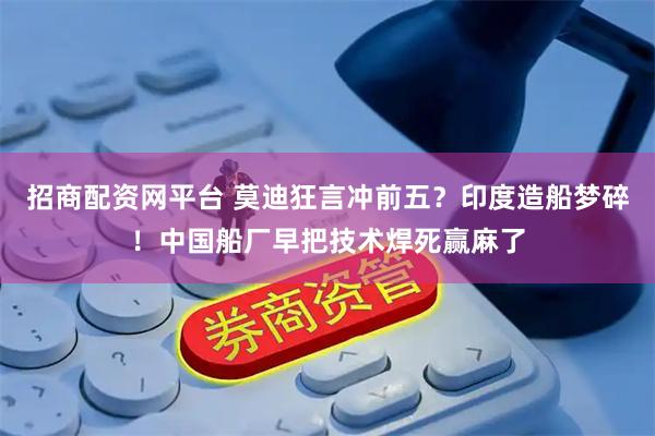 招商配资网平台 莫迪狂言冲前五？印度造船梦碎！中国船厂早把技术焊死赢麻了