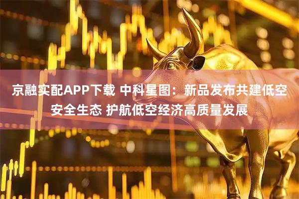 京融实配APP下载 中科星图：新品发布共建低空安全生态 护航低空经济高质量发展