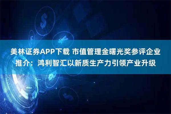 美林证券APP下载 市值管理金曙光奖参评企业推介：鸿利智汇以新质生产力引领产业升级