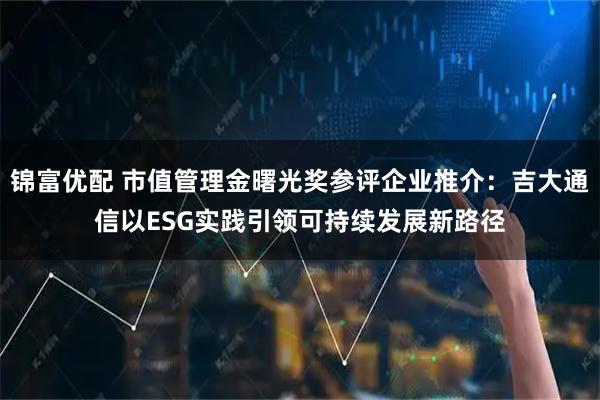 锦富优配 市值管理金曙光奖参评企业推介：吉大通信以ESG实践引领可持续发展新路径