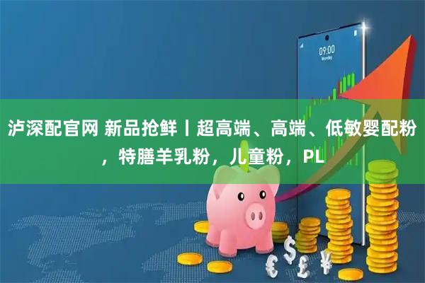 泸深配官网 新品抢鲜丨超高端、高端、低敏婴配粉，特膳羊乳粉，儿童粉，PL