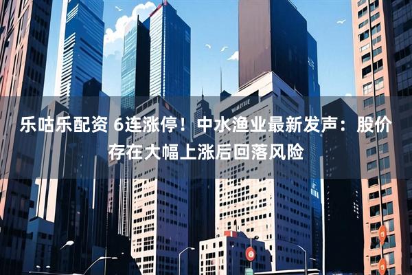 乐咕乐配资 6连涨停！中水渔业最新发声：股价存在大幅上涨后回落风险