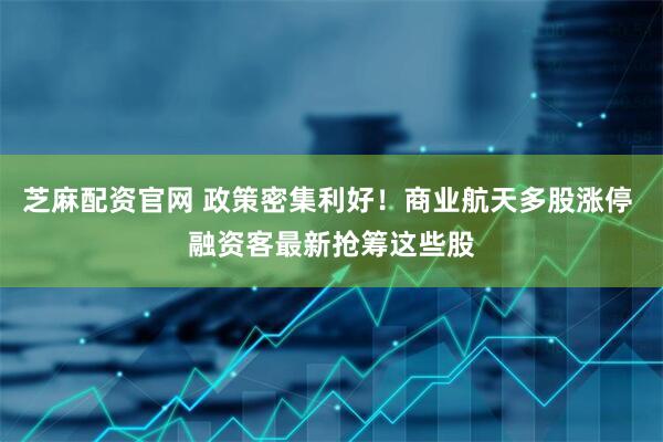芝麻配资官网 政策密集利好！商业航天多股涨停 融资客最新抢筹这些股