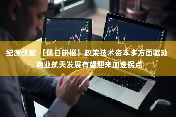 纪源优配 【风口研报】政策技术资本多方面驱动  商业航天发展有望迎来加速拐点