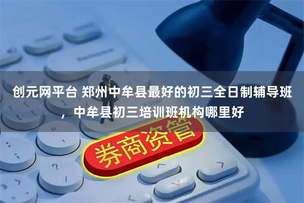创元网平台 郑州中牟县最好的初三全日制辅导班，中牟县初三培训班机构哪里好