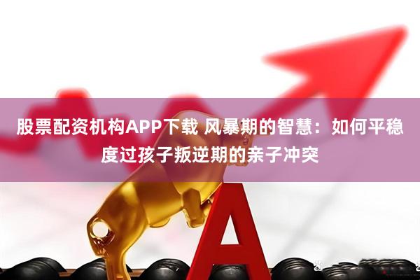 股票配资机构APP下载 风暴期的智慧：如何平稳度过孩子叛逆期的亲子冲突