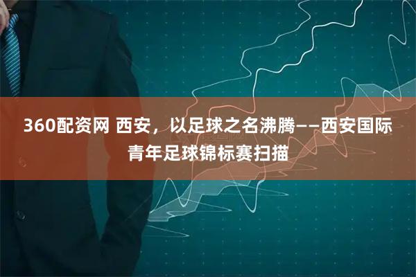 360配资网 西安，以足球之名沸腾——西安国际青年足球锦标赛扫描