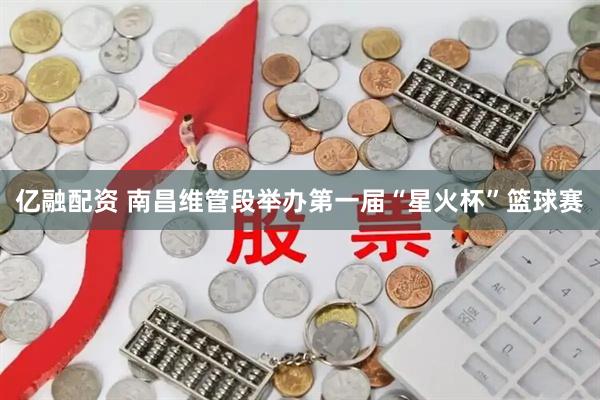 亿融配资 南昌维管段举办第一届“星火杯”篮球赛