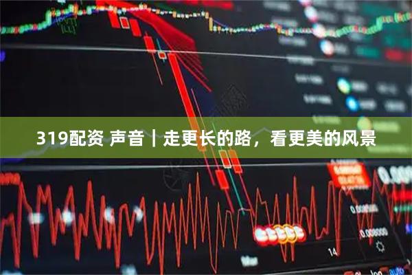 319配资 声音｜走更长的路，看更美的风景