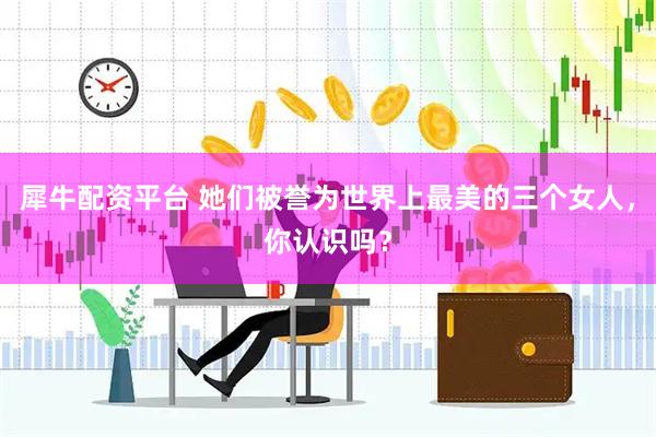 犀牛配资平台 她们被誉为世界上最美的三个女人，你认识吗？