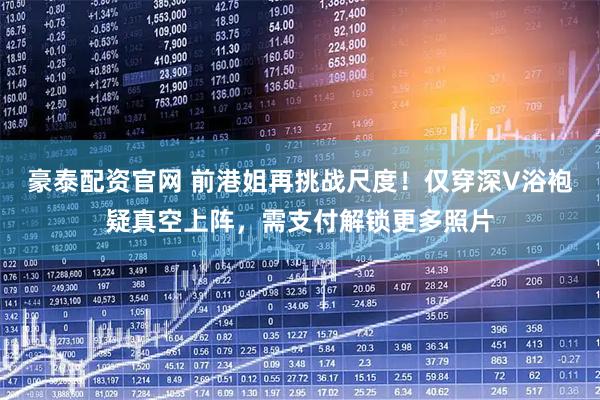 豪泰配资官网 前港姐再挑战尺度！仅穿深V浴袍疑真空上阵，需支付解锁更多照片
