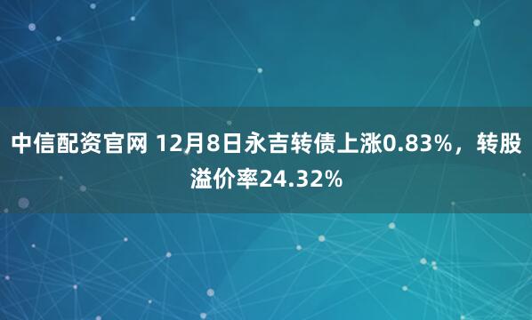 中信配资官网 12月8日永吉转债上涨0.83%，转股溢价率24.32%