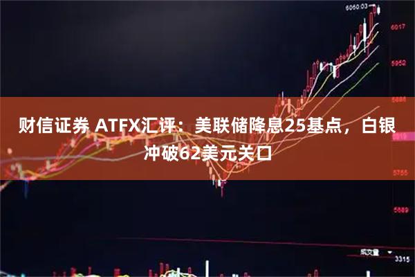 财信证券 ATFX汇评：美联储降息25基点，白银冲破62美元关口