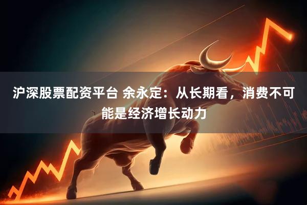 沪深股票配资平台 余永定：从长期看，消费不可能是经济增长动力