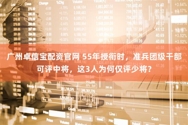 广州卓信宝配资官网 55年授衔时，准兵团级干部可评中将，这3人为何仅评少将？