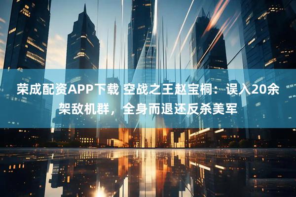 荣成配资APP下载 空战之王赵宝桐：误入20余架敌机群，全身而退还反杀美军