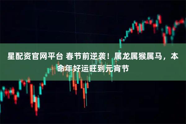 星配资官网平台 春节前逆袭！属龙属猴属马，本命年好运旺到元宵节