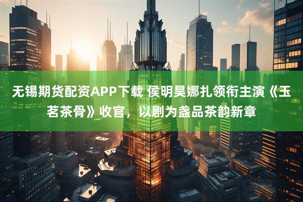 无锡期货配资APP下载 侯明昊娜扎领衔主演《玉茗茶骨》收官，以剧为盏品茶韵新章
