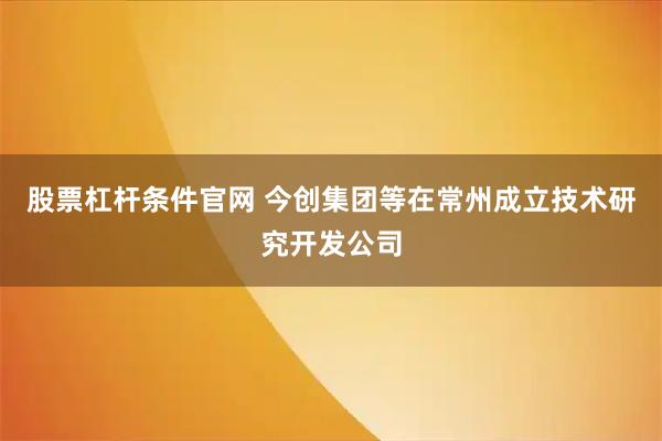 股票杠杆条件官网 今创集团等在常州成立技术研究开发公司