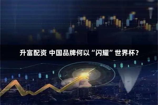升富配资 中国品牌何以“闪耀”世界杯？