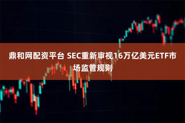 鼎和网配资平台 SEC重新审视16万亿美元ETF市场监管规则