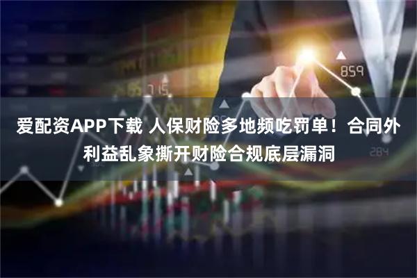 爱配资APP下载 人保财险多地频吃罚单！合同外利益乱象撕开财险合规底层漏洞