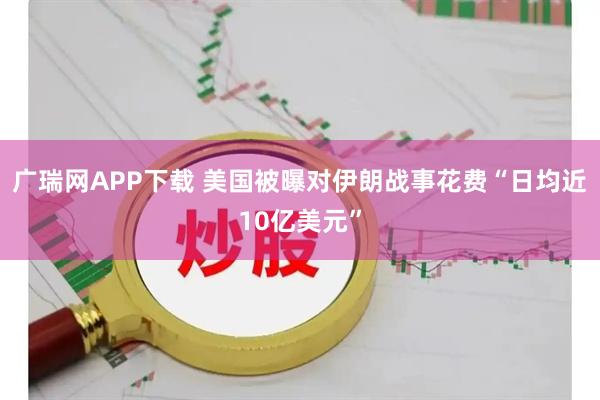 广瑞网APP下载 美国被曝对伊朗战事花费“日均近10亿美元”