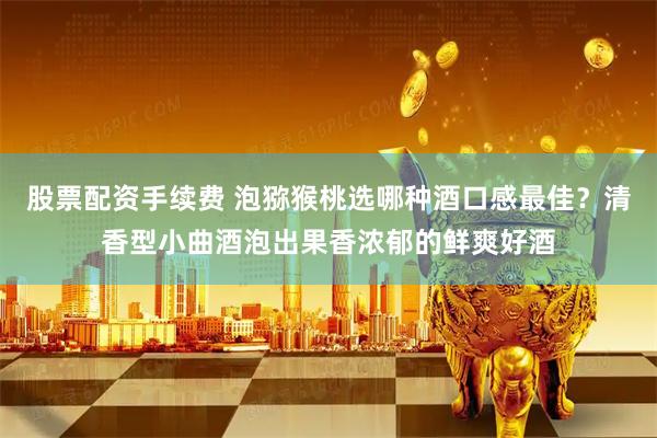 股票配资手续费 泡猕猴桃选哪种酒口感最佳？清香型小曲酒泡出果香浓郁的鲜爽好酒