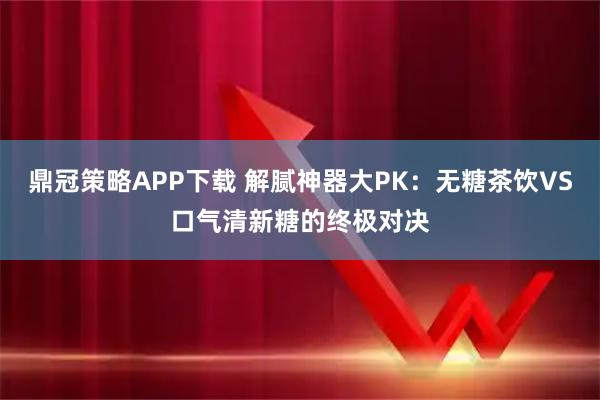 鼎冠策略APP下载 解腻神器大PK：无糖茶饮VS口气清新糖的终极对决