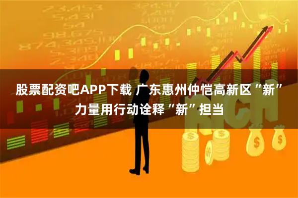 股票配资吧APP下载 广东惠州仲恺高新区“新”力量用行动诠释“新”担当